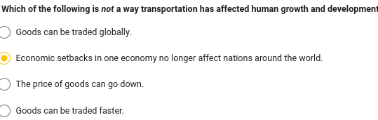 Which of the following is not a way transportation has affected human growth and development
Goods can be traded globally.
Economic setbacks in one economy no longer affect nations around the world.
The price of goods can go down.
Goods can be traded faster.