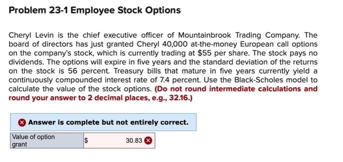 Problem 23-1 Employee Stock Options
Cheryl Levin is the chief executive officer of Mountainbrook Trading Company. The
board of directors has just granted Cheryl 40,000 at-the-money European call options
on the company's stock, which is currently trading at $55 per share. The stock pays no
dividends. The options will expire in five years and the standard deviation of the returns
on the stock is 56 percent. Treasury bills that mature in five years currently yield a
continuously compounded interest rate of 7.4 percent. Use the Black-Scholes model to
calculate the value of the stock options. (Do not round intermediate calculations and
round your answer to 2 decimal places, e.g., 32.16.)
Answer is complete but not entirely correct.
Value of option
grant
$
30.83