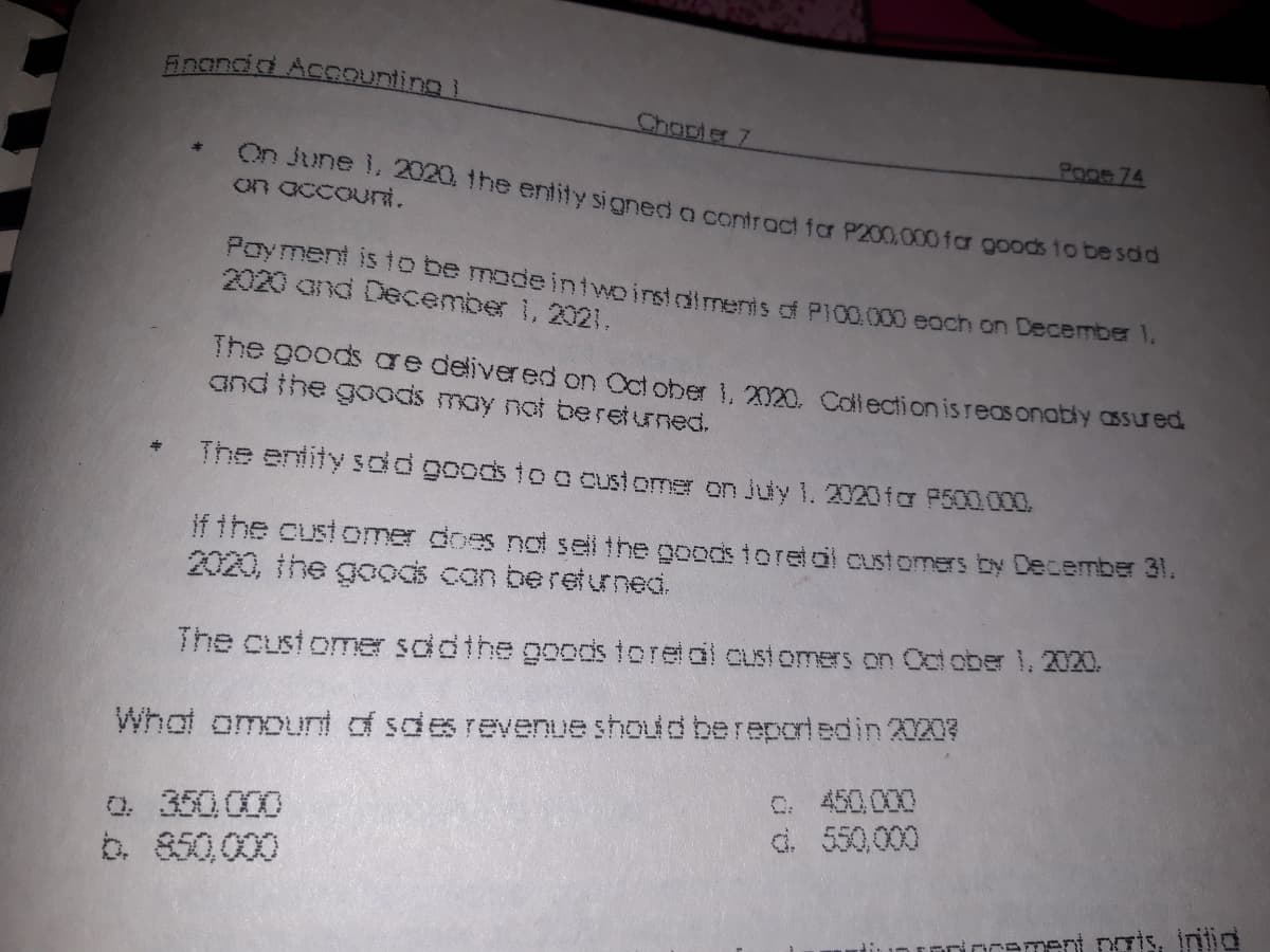 inandid Accounting
Chapter 7
Poge 74
On June 1. 2020, 1he entity sioned o controct for P200,000 far goods to be saa
on accouni.
Poyment isto be modeintwoinstdlments of P100.000 each on December 1.
2020 and December 1, 2021.
The goods ae delivered on Oct ober 1, 2020. Callection isreas onably assued
and the goods may not bereturned.
The entity sdd goods to o customer on Juy 1. 2020for P500.000.
if the customer does not sell the goods toretol customers by December 31.
2020, the goods can beretuned.
The custome sddthe goods toretal customers on Cctober 1, 2020.
Whot omount of sdes revenue should bereporiedin 2I207
C. 450000
d. 550,000
0. 350.000
b. 850,000
Drement pais, intid
