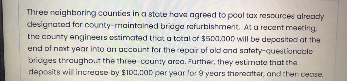 Three neighboring counties in a state have agreed to pool tax resources already
designated for county-maintained bridge refurbishment. At a recent meeting,
the county engineers estimated that a total of $500,000 will be deposited at the
end of next year into an account for the repair of old and safety-questionable
bridges throughout the three-county area. Further, they estimate that the
deposits will increase by $100,000 per year for 9 years thereafter, and then cease.
