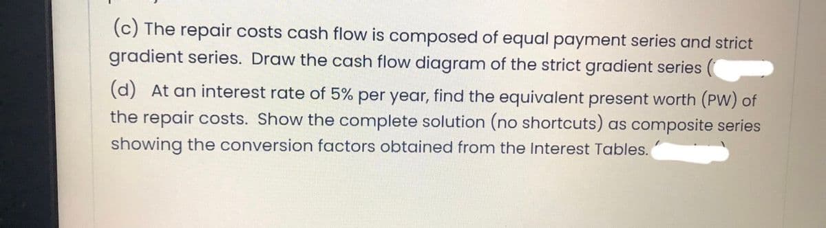 (c) The repair costs cash flow is composed of equal payment series and strict
gradient series. Draw the cash flow diagram of the strict gradient series
(d) At an interest rate of 5% per year, find the equivalent present worth (PW) of
the repair costs. Show the complete solution (no shortcuts) as composite series
showing the conversion factors obtained from the Interest Tables.
