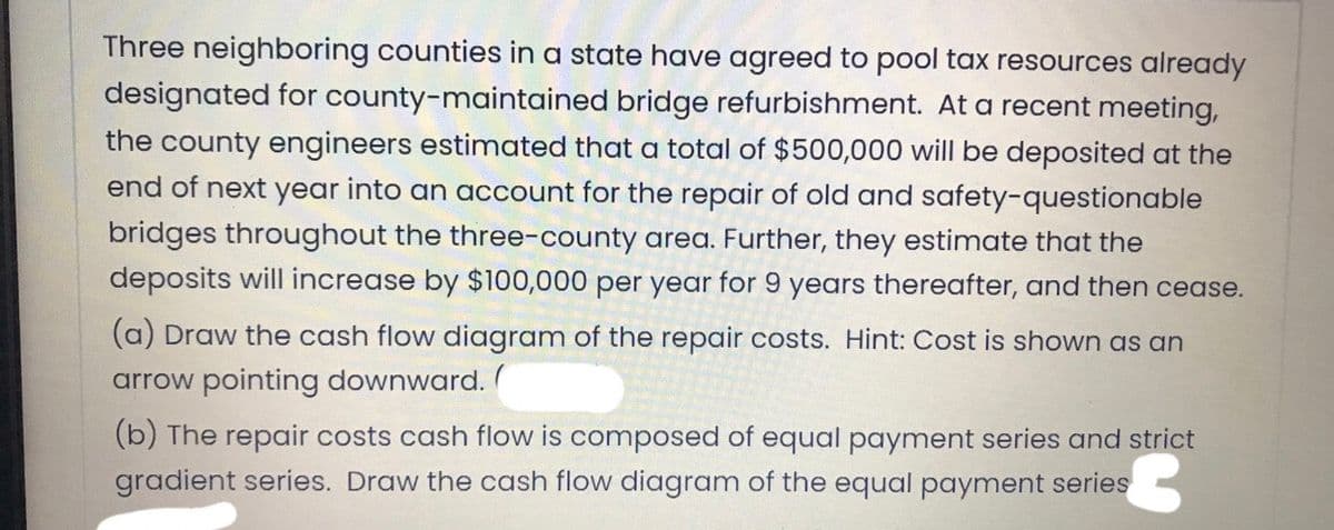 Three neighboring counties in a state have agreed to pool tax resources already
designated for county-maintained bridge refurbishment. At a recent meeting,
the county engineers estimated that a total of $500,000 will be deposited at the
end of next year into an account for the repair of old and safety-questionable
bridges throughout the three-county area. Further, they estimate that the
deposits will increase by $100,000 per year for 9 years thereafter, and then cease.
(a) Draw the cash flow diagram of the repair costs. Hint: Cost is shown as an
arrow pointing downward.
(b) The repair costs cash flow is composed of equal payment series and strict
gradient series. Draw the cash flow diagram of the equal payment series
