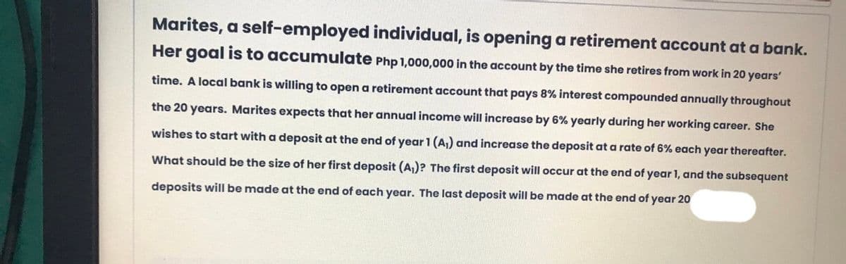 Marites, a self-employed individual, is opening a retirement account at a bank.
Her goal is to accumulate Php 1,000,000 in the account by the time she retires from work in 20 years'
time. A local bank is willing to open a retirement account that pays 8% interest compounded annually throughout
the 20 years. Marites expects that her annual income will increase by 6% yearly during her working career. She
wishes to start with a deposit at the end of year 1 (A,) and increase the deposit at a rate of 6% each year thereafter.
What should be the size of her first deposit (A,)? The first deposit will occur at the end of year 1, and the subsequent
deposits will be made at the end of each year. The last deposit will be made at the end of year 20
