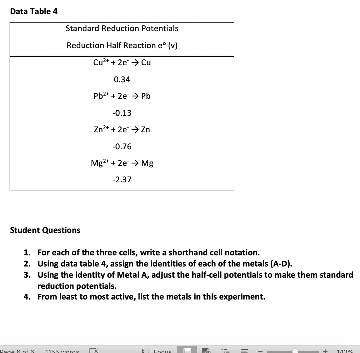 Data Table 4
Standard Reduction Potentials
Reduction Half Reaction e° (v)
Cu2+ + 2e → Cu
0.34
Pb2+ + 2e → Pb
-0.13
Zn2+ + 2e → Zn
-0.76
Mg2+ + 2e → Mg
-2.37
Student Questions
1. For each of the three cells, write a shorthand cell notation.
2. Using data table 4, assign the identities of each of the metals (A-D).
3. Using the identity of Metal A, adjust the half-cell potentials to make them standard
reduction potentials.
4. From least to most active, list the metals in this experiment.
Page 6 of 6
1155 words
EI Focus
143%
