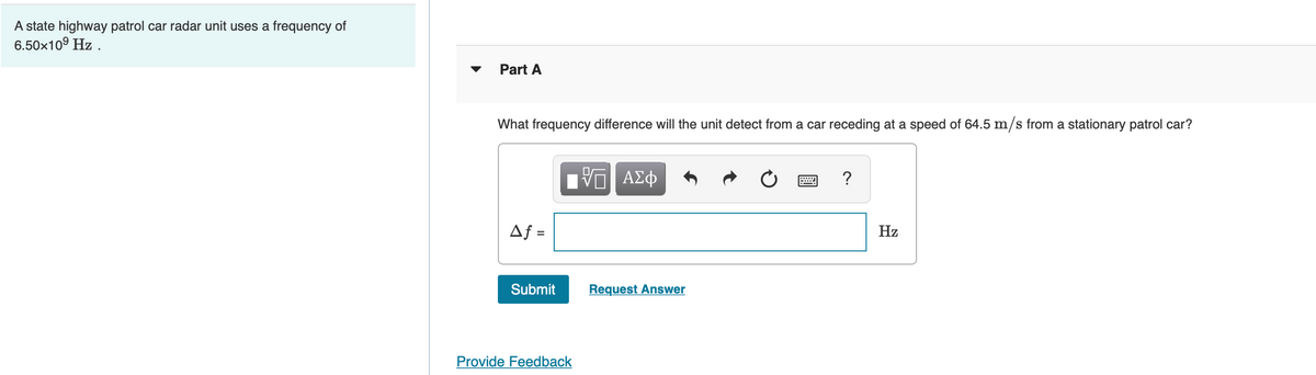 A state highway patrol car radar unit uses a frequency of
6.50x10° Hz .
Part A
What frequency difference will the unit detect from a car receding at a speed of 64.5 m/s from a stationary patrol car?
?
Af =
Hz
Submit
Request Answer
Provide Feedback
