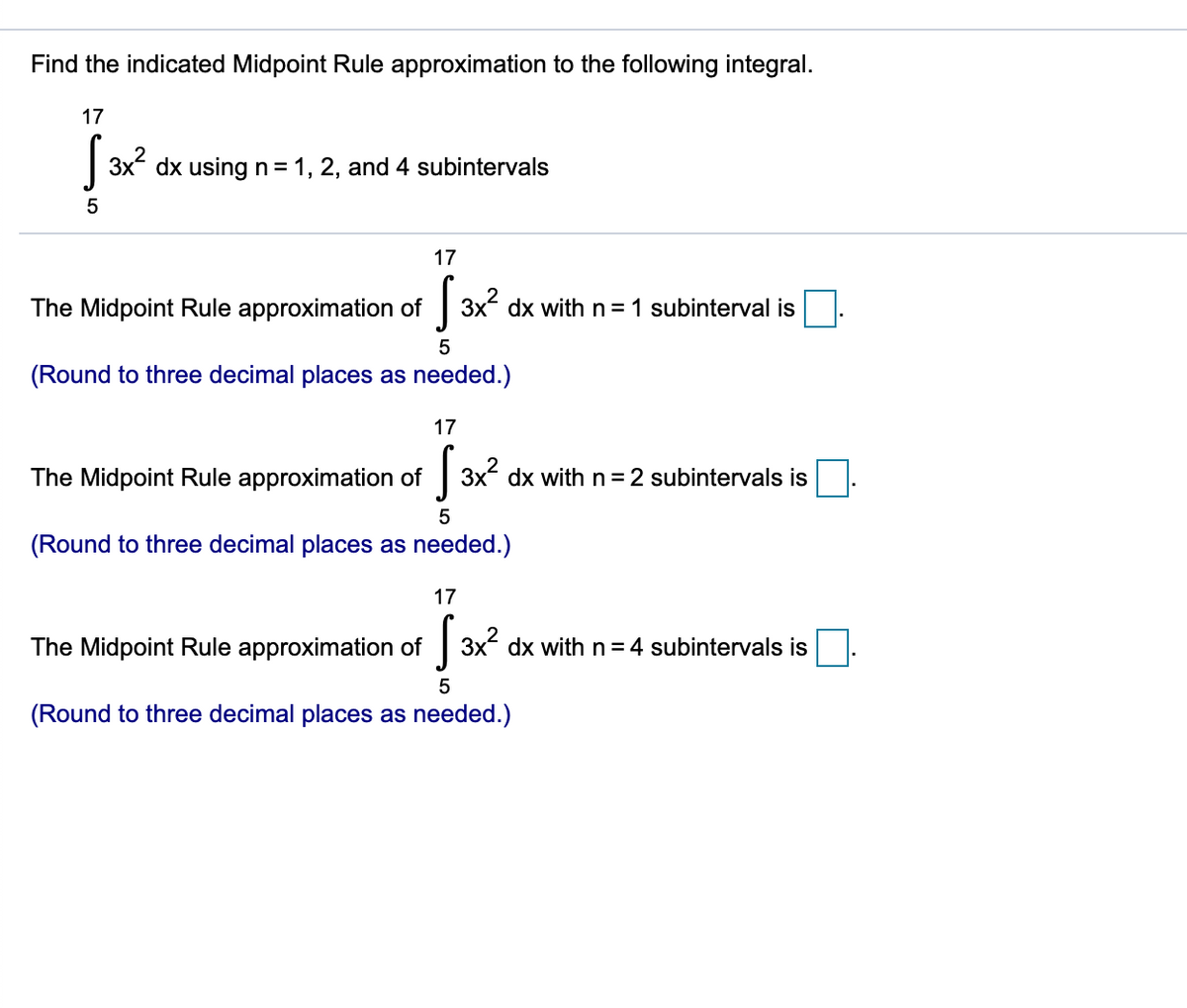 Find the indicated Midpoint Rule approximation to the following integral.
17
| 3x dx usingn=1, 2, and 4 subintervals
17
The Midpoint Rule approximation of
3x dx with n = 1 subinterval is
(Round to three decimal places as needed.)
17
The Midpoint Rule approximation of 3x dx with n = 2 subintervals is
5
(Round to three decimal places as needed.)
17
The Midpoint Rule approximation of 3x dx withn=4 subintervals is
(Round to three decimal places as needed.)
