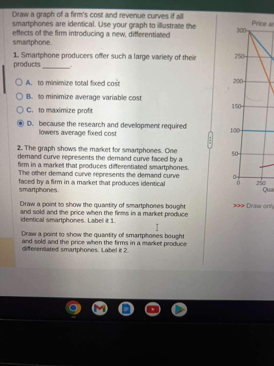 Draw a graph of a firm's cost and revenue curves if all
smartphones are identical. Use your graph to illustrate the
effects of the firm introducing a new, differentiated
smartphone.
1. Smartphone producers offer such a large variety of their
products
O A. to minimize total fixed cost
B. to minimize average variable cost
C. to maximize profit
D. because the research and development required
lowers average fixed cost
2. The graph shows the market for smartphones. One
demand curve represents the demand curve faced by a
firm in a market that produces differentiated smartphones.
The other demand curve represents the demand curve
faced by a firm in a market that produces identical
smartphones.
Draw a point to show the quantity of smartphones bought
and sold and the price when the firms in a market produce
identical smartphones. Label it 1.
I
Draw a point to show the quantity of smartphones bought
and sold and the price when the firms in a market produce
differentiated smartphones. Label it 2.
300-
250-
200
150-
100-
50-
0-
0
Price ar
250
Qua
>>> Draw only