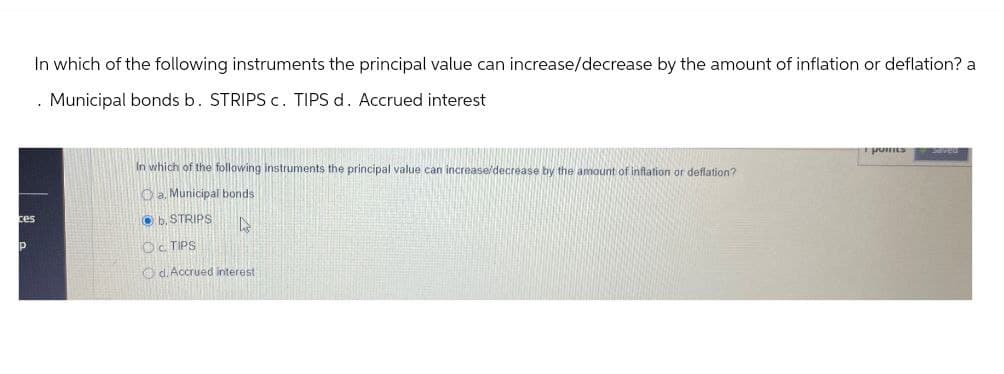 In which of the following instruments the principal value can increase/decrease by the amount of inflation or deflation? a
. Municipal bonds b. STRIPS c. TIPS d. Accrued interest
points
Saved
In which of the following instruments the principal value can increase/decrease by the amount of inflation or deflation?
Oa. Municipal bonds
ces
b. STRIPS
P
OC TIPS
Od. Accrued interest