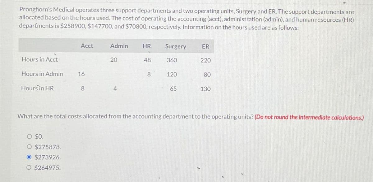 Pronghorn's Medical operates three support departments and two operating units, Surgery and ER. The support departments are
allocated based on the hours used. The cost of operating the accounting (acct), administration (admin), and human resources (HR)
departments is $258900, $147700, and $70800, respectively. Information on the hours used are as follows:
Acct
Admin
HR
Surgery
ER
Hours in Acct
20
48
360
220
Hours in Admin
16
8
120
80
Hours in HR
8
4
65
130
What are the total costs allocated from the accounting department to the operating units? (Do not round the intermediate calculations.)
○ $0.
O $275878.
• $273926.
O $264975.