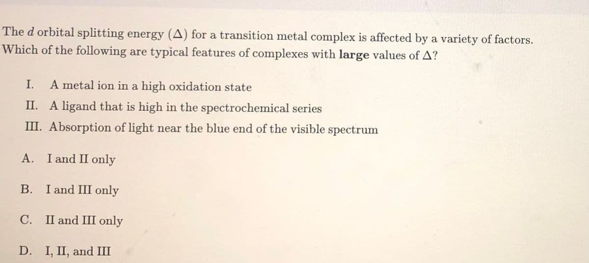 The d orbital splitting energy (A) for a transition metal complex is affected by a variety of factors.
Which of the following are typical features of complexes with large values of A?
I. A metal ion in a high oxidation state
II. A ligand that is high in the spectrochemical series
III. Absorption of light near the blue end of the visible spectrum
A. I and II only
B.
I and III only
C. II and III only
D. I, II, and III