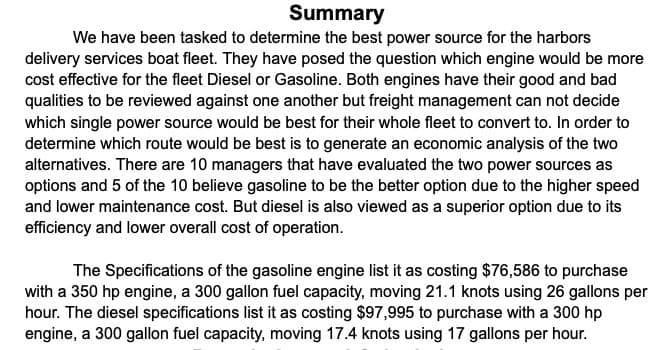 Summary
We have been tasked to determine the best power source for the harbors
delivery services boat fleet. They have posed the question which engine would be more
cost effective for the fleet Diesel or Gasoline. Both engines have their good and bad
qualities to be reviewed against one another but freight management can not decide
which single power source would be best for their whole fleet to convert to. In order to
determine which route would be best is to generate an economic analysis of the two
alternatives. There are 10 managers that have evaluated the two power sources as
options and 5 of the 10 believe gasoline to be the better option due to the higher speed
and lower maintenance cost. But diesel is also viewed as a superior option due to its
efficiency and lower overall cost of operation.
The Specifications of the gasoline engine list it as costing $76,586 to purchase
with a 350 hp engine, a 300 gallon fuel capacity, moving 21.1 knots using 26 gallons per
hour. The diesel specifications list it as costing $97,995 to purchase with a 300 hp
engine, a 300 gallon fuel capacity, moving 17.4 knots using 17 gallons per hour.