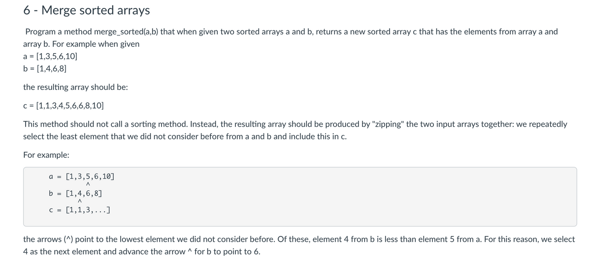 6 - Merge sorted arrays
Program a method merge_sorted(a,b) that when given two sorted arrays a and b, returns a new sorted array c that has the elements from array a and
array b. For example when given
= [1,3,5,6,10]
a
b = [1,4,6,8]
%3D
the resulting array should be:
C =
= [1,1,3,4,5,6,6,8,10]
This method should not call a sorting method. Instead, the resulting array should be produced by "zipping" the two input arrays together: we repeatedly
select the least element that we did not consider before from a and b and include this in c.
For example:
a =
[1,3,5,6,10]
b = [1,4,6,8]
C =
[1,1,3,
...]
the arrows (^) point to the lowest element we did not consider before. Of these, element 4 from b is less than element 5 from a. For this reason, we select
4 as the next element and advance the arrow ^ for b to point to 6.
