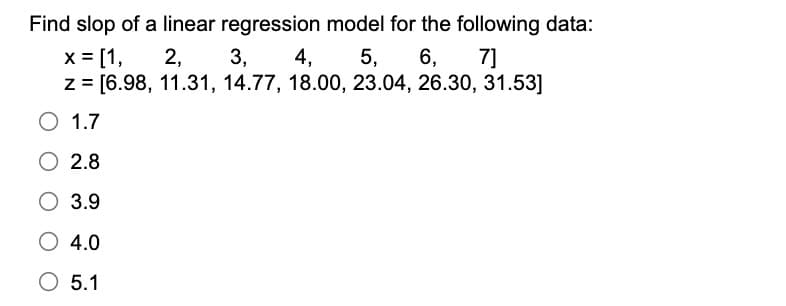 Find slop of a linear regression model for the following data:
3,
4,
5,
6,
2,
7]
z=[6.98, 11.31, 14.77, 18.00, 23.04, 26.30, 31.53]
x = [1,
○ 1.7
2.8
3.9
○ 4.0
○ 5.1