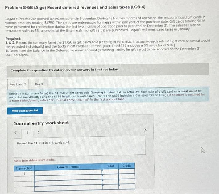 Problem 8-6B (Algo) Record deferred revenues and sales taxes (LO8-4)
Logan's Roadhouse opened a new restaurant in November. During its first two months of operation, the restaurant sold gift cards in
various amounts totaling $1,750. The cards are redeemable for meals within one year of the purchase date. Gift cards totaling $636
were presented for redemption during the first two months of operation prior to year-end on December 31. The sales tax rate on
restaurant sales is 6%, assessed at the time meals (not gift cards) are purchased. Logan's will remit sales taxes in January.
Required:
1. & 2. Record (in summary form) the $1,750 in gift cards sold (keeping in mind that, in actuality, each sale of a gift card or a meal would
be recorded individually) and the $636 in gift cards redeemed. (Hint The $636 includes a 6% sales tax of $36)
3. Determine the balance in the Deferred Revenue account (remaining liability for gift cards) to be reported on the December 31
balance sheet
Complete this question by entering your answers in the tabs below.
Req 1 and 2
Req 3
Record (in summary form) the $1,750 in gift cards sold (keeping in mind that, in actuality, each sale of a gift card or a meal would be
recorded individually) and the $636 in gift cards redeemed. (Hint: The $636 includes a 6% sales tax of $36.) (If no entry is required for
a transaction/event, select "No Journal Entry Required" in the first account field.)
View transaction list
Journal entry worksheet
<
1
2
Record the $1,750 in gift cards sold.
Note: Enter debits before credits.
Transaction
1
General Journal
Debit
Credit
1