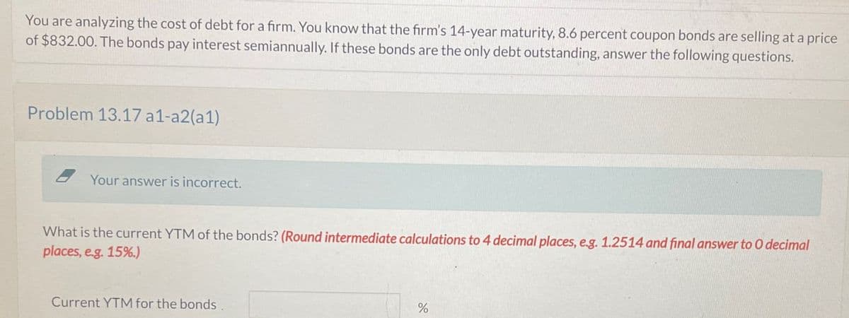 You are analyzing the cost of debt for a firm. You know that the firm's 14-year maturity, 8.6 percent coupon bonds are selling at a price
of $832.00. The bonds pay interest semiannually. If these bonds are the only debt outstanding, answer the following questions.
Problem 13.17 a1-a2(a1)
Your answer is incorrect.
What is the current YTM of the bonds? (Round intermediate calculations to 4 decimal places, e.g. 1.2514 and final answer to O decimal
places, e.g. 15%.)
Current YTM for the bonds
%