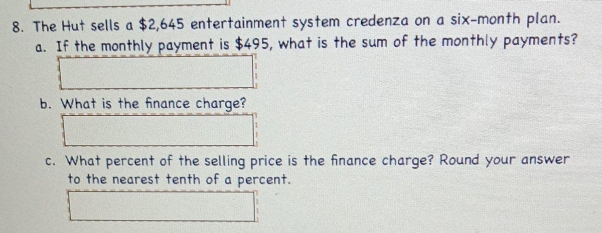 8. The Hut sells a $2,645 entertainment system credenza on a six-month plan.
a. If the monthly payment is $495, what is the sum of the monthly payments?
b. What is the finance charge?
c. What percent of the selling price is the finance charge? Round your answer
to the nearest tenth of a percent.