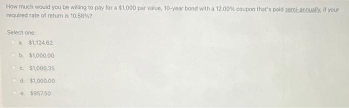 How much would you be willing to pay for a $1,000 par value, 10-year bond with a 12.00% coupon that's paid semi-annually, if your
required rate of return is 10.58%?
Select one:
a $1,124.62
b. $1,000.00
c. $1,086.35
d. $1,000.00
e. $957.50