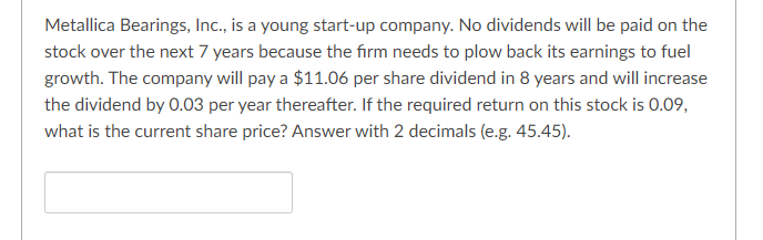 Metallica Bearings, Inc., is a young start-up company. No dividends will be paid on the
stock over the next 7 years because the firm needs to plow back its earnings to fuel
growth. The company will pay a $11.06 per share dividend in 8 years and will increase
the dividend by 0.03 per year thereafter. If the required return on this stock is 0.09,
what is the current share price? Answer with 2 decimals (e.g. 45.45).