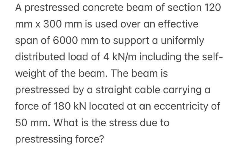 A prestressed concrete beam of section 120
mm x 300 mm is used over an effective
span of 6000 mm to support a uniformly
distributed load of 4 kN/m including the self-
weight of the beam. The beam is
prestressed by a straight cable carrying a
force of 180 kN located at an eccentricity of
50 mm. What is the stress due to
prestressing force?