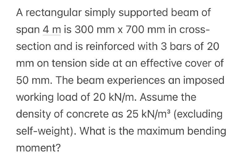 A rectangular simply supported beam of
span 4 m is 300 mm x 700 mm in cross-
section and is reinforced with 3 bars of 20
mm on tension side at an effective cover of
50 mm. The beam experiences an imposed
working load of 20 kN/m. Assume the
density of concrete as 25 kN/m³ (excluding
self-weight). What is the maximum bending
moment?