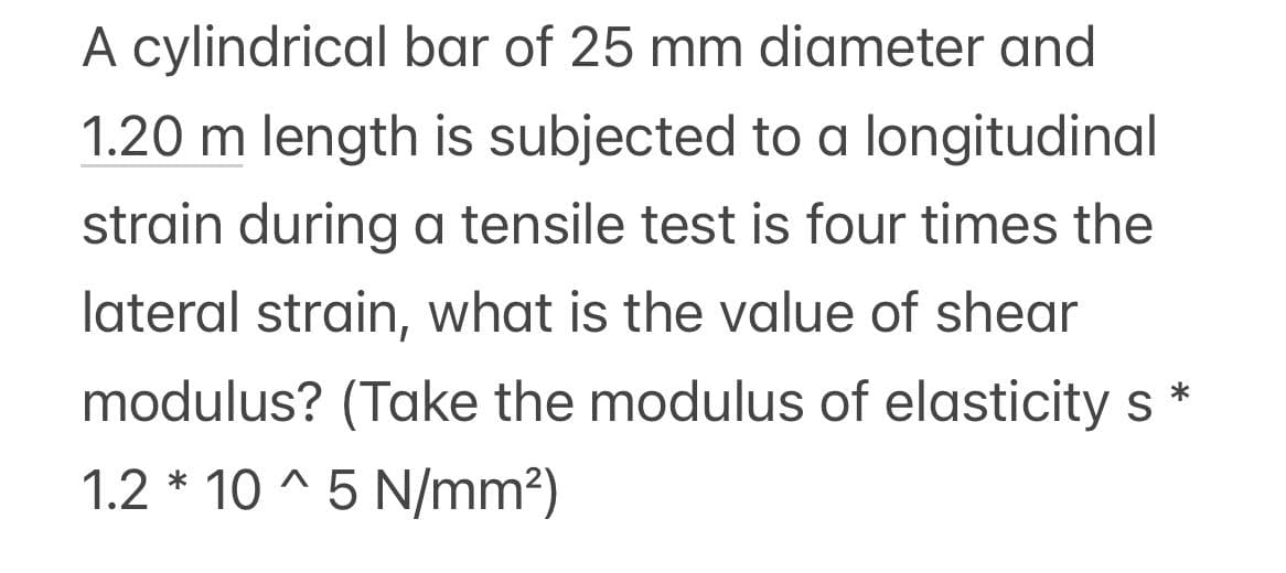 A cylindrical bar of 25 mm diameter and
1.20 m length is subjected to a longitudinal
strain during a tensile test is four times the
lateral strain, what is the value of shear
modulus? (Take the modulus of elasticity s
1.2 * 10^5 N/mm²)
*