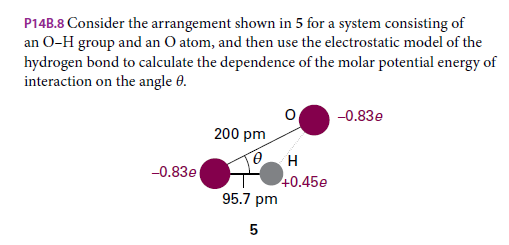 P14B.8 Consider the arrangement shown in 5 for a system consisting of
an O-H group and an O atom, and then use the electrostatic model of the
hydrogen bond to calculate the dependence of the molar potential energy of
interaction on the angle 0.
-0.83e
200 pm
H
-0.83e
+0.45e
95.7 pm

