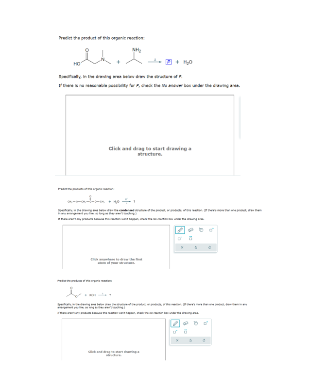 Predict the product of this organic reaction:
NH₂
HO
Specifically, in the drawing area below draw the structure of P.
If there is no reasonable possibility for P, check the No answer box under the drawing area.
Predict the products of this organic reaction
Click and drag to start drawing a
structure.
0₂-0-0--0-0₂ + H₂O
Specifically in the drawing area below draw the condensed structure of the product, or products, of this reaction. If there's more than one product, draw them
in any arrangement you like, so long as they aren't touching)
If there aren't any products because this reaction won't happen, check the Na reaction box under the drawing area.
Click anywhere to draw the first
atom of your structure.
P + H₂O
Predict the products of this organic reaction
b
+ KOH
Click and drag to start drawing a
structure.
8:0
Specifically, in the drawing area below draw the structure of the product, or products of this reaction (If there's more than one product, draw them in any
arrangement you like, so long as they aren't touching)
If there aren't any products because this reaction won't happen, check the No reaction box under the drawing area.
0
0
0
8:0