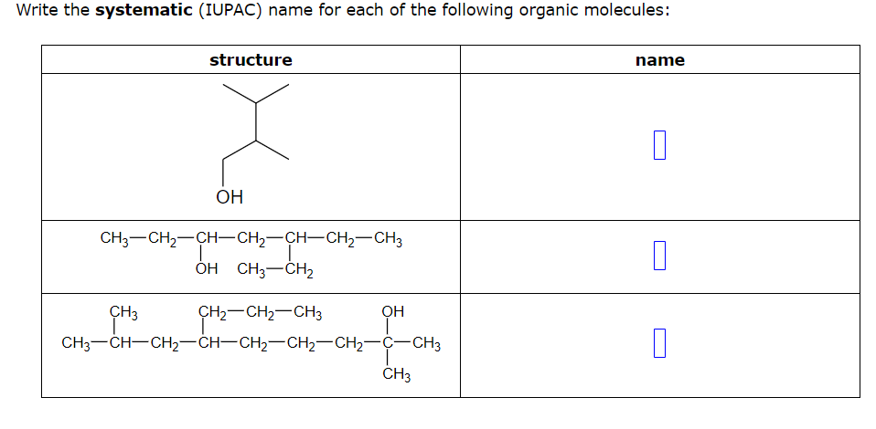 Write the systematic (IUPAC) name for each of the following organic molecules:
structure
OH
CH3-CH₂-CH-CH₂-CH-CH₂-CH3
I
T
OH CH3-CH₂
CH₂=CH-CH₂=CH-CH₂-CH₂
OH
I
CH3CH–CH2–CH–CH2CH2CH2CCH3
CH3
name
0
0
П