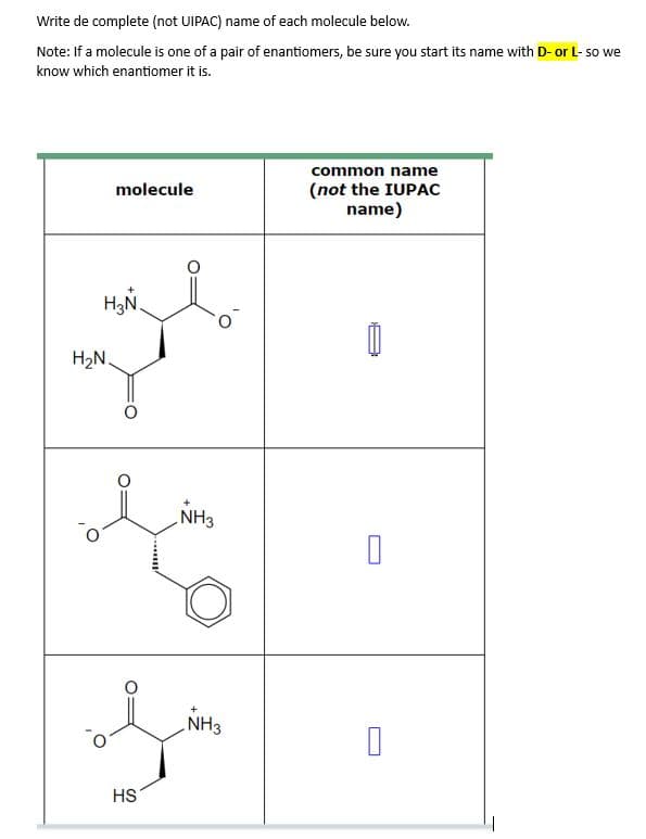 Write de complete (not UIPAC) name of each molecule below.
Note: If a molecule is one of a pair of enantiomers, be sure you start its name with D- or L- so we
know which enantiomer it is.
molecule
H₂N
H₂N.
HS
NH3
NH3
common name
(not the IUPAC
name)
0
0