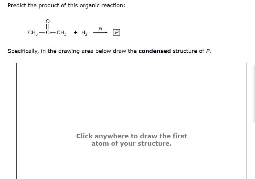 Predict the product of this organic reaction:
||
CH3-C-CH3
+ H₂
Pt
P
Specifically, in the drawing area below draw the condensed structure of P.
Click anywhere to draw the first
atom of your structure.