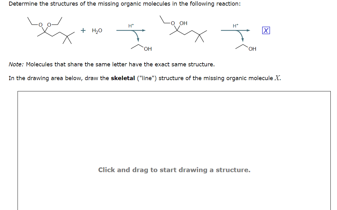 Determine the structures of the missing organic molecules in the following reaction:
+ H₂O
H*
OH
O OH
Note: Molecules that share the same letter have the exact same structure.
H*
OH
X
In the drawing area below, draw the skeletal ("line") structure of the missing organic molecule X.
Click and drag to start drawing a structure.