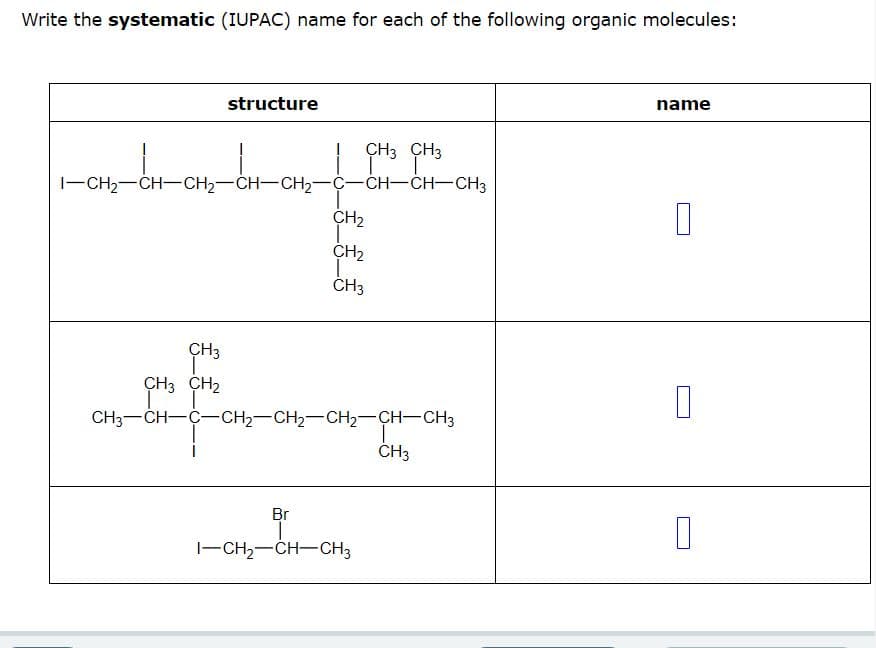 Write the systematic (IUPAC) name for each of the following organic molecules:
structure
CH3 CH3
T
CH3
I–CH2–CH–CH2–CH–CH2–C-CH-CH-CH3
CH₂
CH₂
T
CH3
CH3
CH3 CH₂
FE
CH3—CH–C–CH2–CH2–CH2–CH–CH3
Br
I
I–CH2–CH–CH3
CH3
name
0
0
1