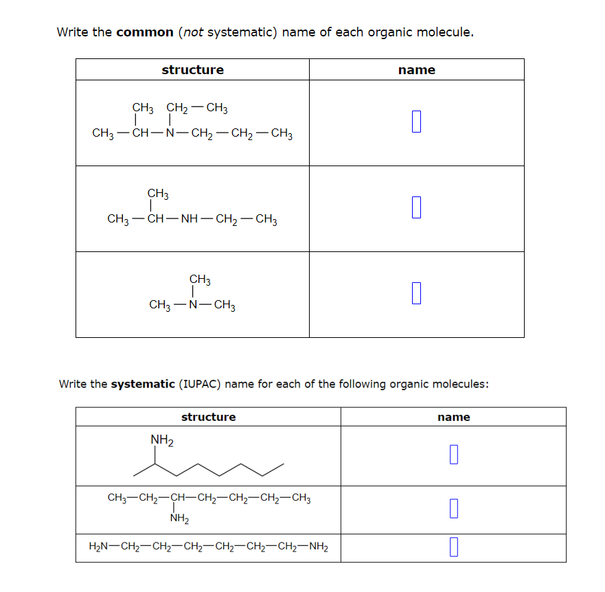 Write the common (not systematic) name of each organic molecule.
structure
CH3 CH₂ CH3
-
| |
CH3-CH-N-CH₂-CH₂-CH3
CH3
T
CH3—CH—NH–CH2–CH3
CH3
CH3-N-CH3
NH₂
structure
CH3-CH₂-CH-CH₂-CH₂-CH₂-CH3
Write the systematic (IUPAC) name for each of the following organic molecules:
NH₂
name
HẸN–CH2–CH2–CH2–CH2–CH2–CH2–NH2
0
1
1
name
0
0