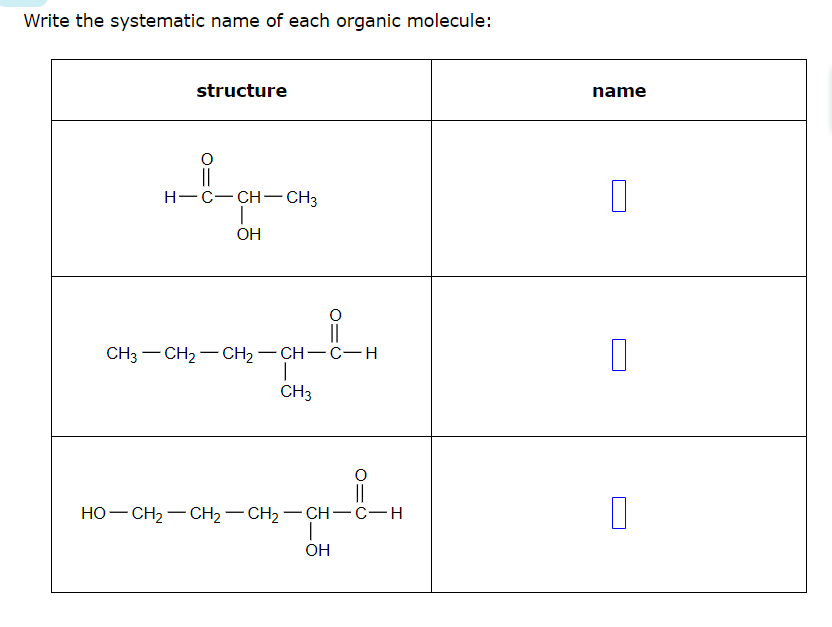 Write the systematic name of each organic molecule:
structure
O
H-C-CH-CH3
OH
||
CH3–CH2–CH2–CH-C-H
CH3
O
OH
0=0
HO–CH2–CH2–CH2CH-C-H
name
0
|
0