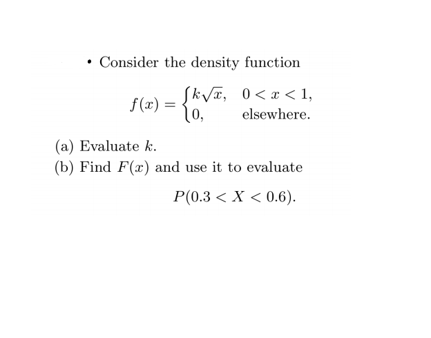 • Consider the density function
Siva, 0<x < 1,
f (x) =
0,
elsewhere.
(a) Evaluate k.
(b) Find F(x) and use it to evaluate
P(0.3 < X < 0.6).
