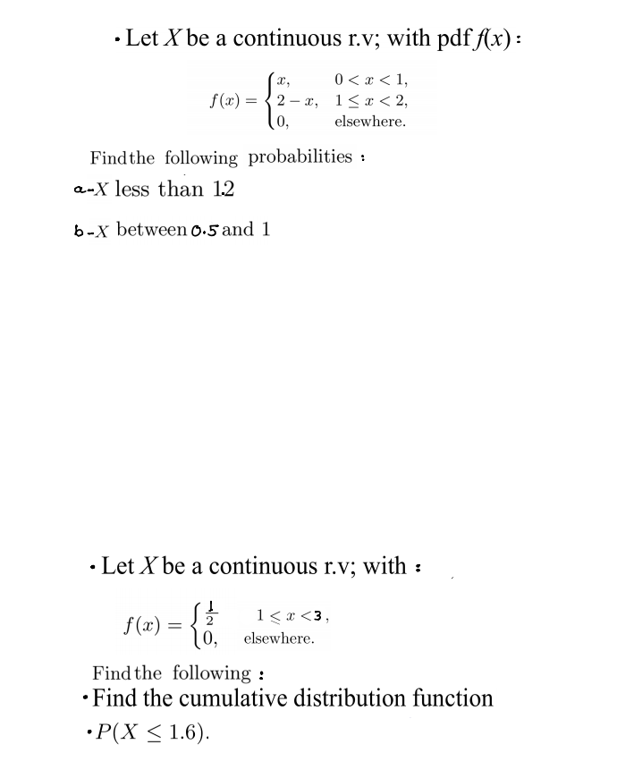 • Let X be a continuous r.v; with pdf f(x):
x,
0 < x < 1,
f (x) = {2 – x, 1< x < 2,
0,
elsewhere.
Findthe following probabilities :
a-X less than 12
b-x between 0.5 and 1
• Let X be a continuous r.v; with :
1 < x <3,
f(x) =
0,
elsewhere.
Find the following :
• Find the cumulative distribution function
• P(X < 1.6).
