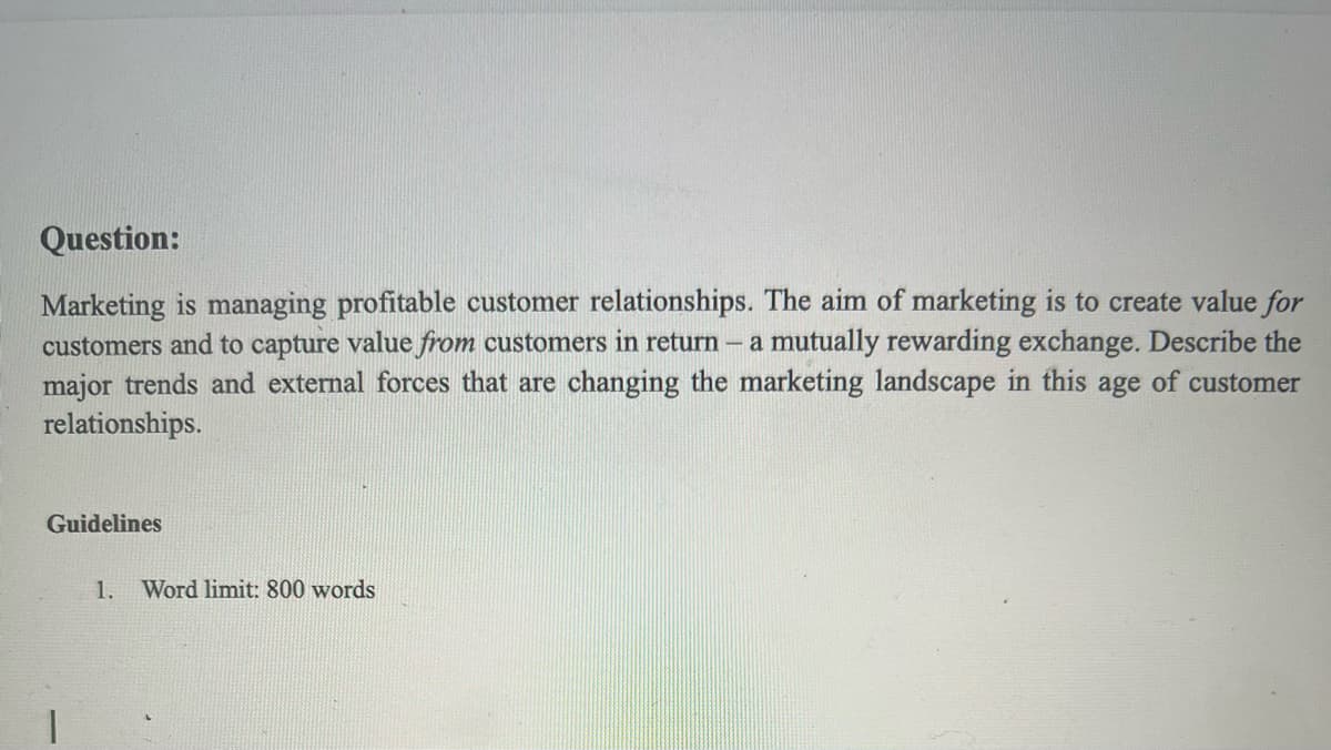 Question:
Marketing is managing profitable customer relationships. The aim of marketing is to create value for
customers and to capture value from customers in return - a mutually rewarding exchange. Describe the
major trends and external forces that are changing the marketing landscape in this age of customer
relationships.
Guidelines
1.
Word limit: 800 words
