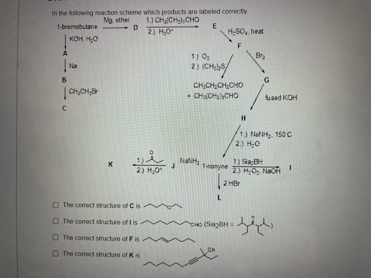 In the following reaction scheme which products are labeled correctly.
1.) CH(CH) CHO
Mg, ether
1-bromobutane
2) H,0+
H,SO, heat
KOH, H,O
1) 0z
Brz
Na
2.) (CHeS/
B
CH3CH;CH;CHO
| CH;CH;Br
CHa(CHzhCHO
fused KOH
H
1) NANH, 150 C
2.) H:0
1) Sia BH
2.) H,O, NaOHI
K
1-попyne
2.) H;O*
2 HBr
O The correct structure of C is
The correct structure of I is
CHO (Sia2BH =
The correct structure of F is
O The correct structure of K is
HO
