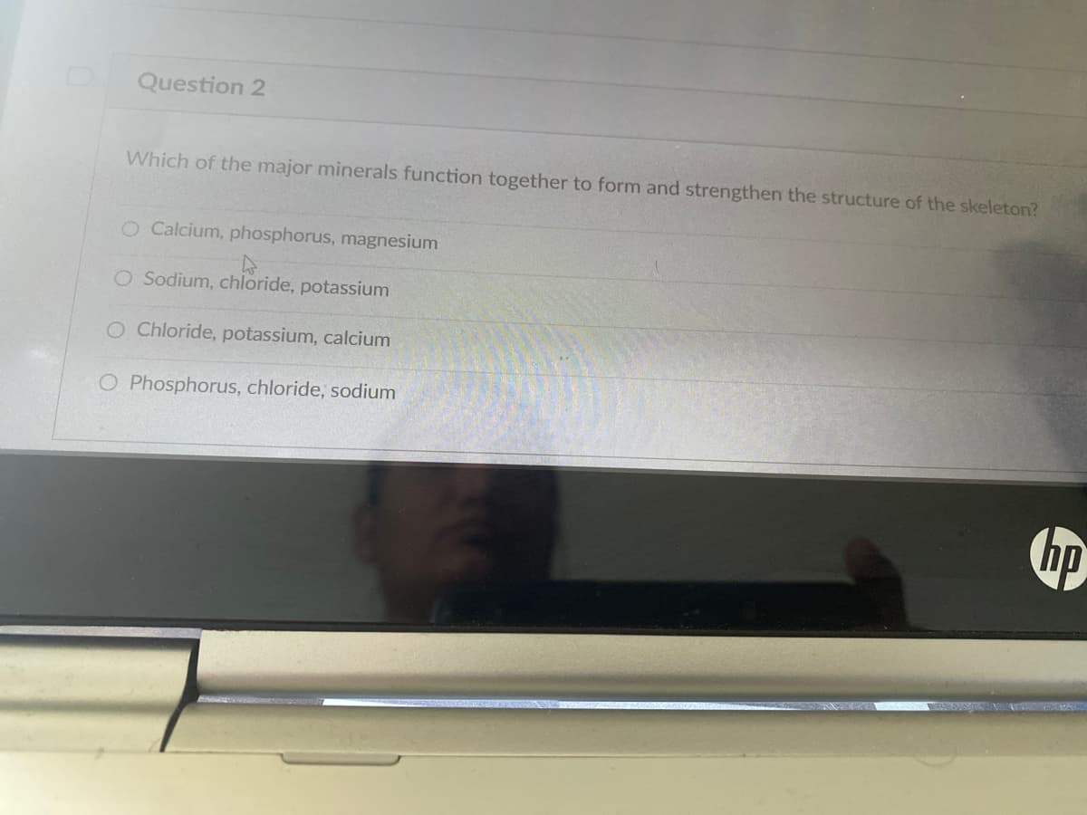 Question 2
Which of the major minerals function together to form and strengthen the structure of the skeleton?
O Calcium, phosphorus, magnesium
O Sodium, chloride, potassium
O Chloride, potassium, calcium
O Phosphorus, chloride, sodium
hp