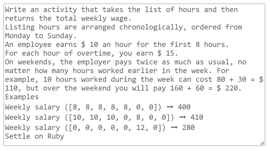 Write an activity that takes the list of hours and then
returns the total weekly wage.
Listing hours are arranged chronologically, ordered from
Monday to Sunday.
An employee earns $ 10 an hour for the first 8 hours.
For each hour of overtime, you earn $ 15.
On weekends, the employer pays twice as much as usual, no
matter how many hours worked earlier in the week. For
example, 10 hours worked during the week can cost 80 + 30 = $
110, but over the weekend you will pay 160 + 60 = $ 220.
Examples
Weekly salary ([8, 8, 8, 8, 8, 0, 0]) <-> 400
Weekly salary ([10, 10, 10, 0, 8, 0, 0]) → 410
Weekly salary ([0, 0, 0, 0, 0, 12, 0]) - 280
Settle on Ruby