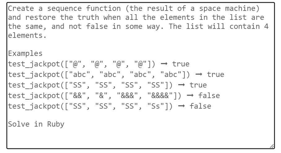 Create a sequence function (the result of a space machine)
and restore the truth when all the elements in the list are
the same, and not false in some way. The list will contain 4
elements.
Examples
test_jackpot ( ["@", "@", "@", "@"]) →> true
test_jackpot(["abc",
test_jackpot(["SS",
test_jackpot(["&&",
"abc", "abc", "abc"]) →> true
"SS", "SS", "SS"]) →> true
"&", "&&&", "&&&&"]) → false
test_jackpot (["SS", "SS", "SS", "Ss"]) → false
Solve in Ruby
