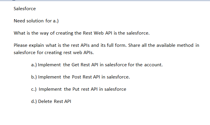 Salesforce
Need solution for a.)
What is the way of creating the Rest Web API is the salesforce.
Please explain what is the rest APIs and its full form. Share all the available method in
salesforce for creating rest web APIs.
a.) Implement the Get Rest API in salesforce for the account.
b.) Implement the Post Rest API in salesforce.
c.) Implement the Put rest API in salesforce
d.) Delete Rest API