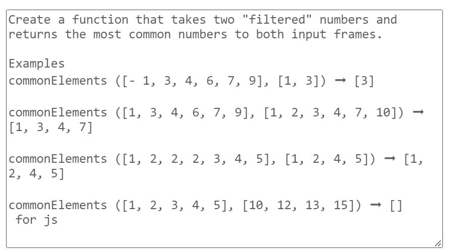 Create a function that takes two "filtered" numbers and
returns the most common numbers to both input frames.
Examples
common Elements ([- 1, 3, 4, 6, 7, 9], [1, 3]) [3]
common Elements ([1, 3, 4, 6, 7, 9], [1, 2, 3, 4, 7, 10])
[1, 3, 4, 7]
common Elements ([1, 2, 2, 2, 3, 4, 5], [1, 2, 4, 5]) → [1,
2, 4, 5]
common Elements ([1, 2, 3, 4, 5], [10, 12, 13, 15]) []
for js