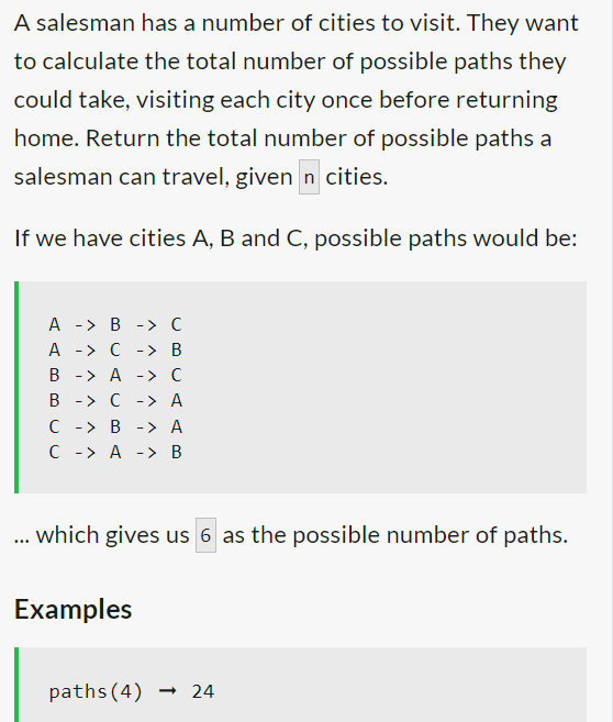 A salesman has a number of cities to visit. They want
to calculate the total number of possible paths they
could take, visiting each city once before returning
home. Return the total number of possible paths a
salesman can travel, given n cities.
If we have cities A, B and C, possible paths would be:
A -
B -> C
A
-> C -> B
B -> A -> C
B -> C -> A
C -> B -> A
C -> A > B
which gives us 6 as the possible number of paths.
Examples
paths (4) → 24