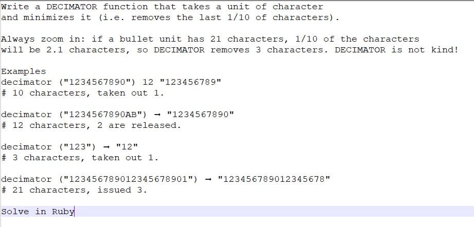 Write a DECIMATOR function that takes a unit of character
and minimizes it (i.e. removes the last 1/10 of characters).
Always zoom in: if a bullet unit has 21 characters, 1/10 of the characters
will be 2.1 characters, so DECIMATOR removes 3 characters. DECIMATOR is not kind!
Examples
decimator ("1234567890") 12 "123456789"
# 10 characters, taken out 1.
decimator ("1234567890AB")
# 12 characters, 2 are released.
"1234567890"
decimator ("123")
"12"
# 3 characters, taken out 1.
decimator ("123456789012345678901")
# 21 characters, issued 3.
Solve in Ruby
"123456789012345678"