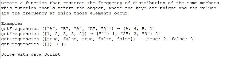 Create a function that restores the frequency of distribution of the same members.
This function should return the object, where the keys are unique and the values
are the frequency at which those elements occur.
Examples
get Frequencies (["A", "B", "A", "A", "A"]) → {A: 4, B: 1}
get Frequencies ([1, 2, 3, 3, 2]) {"1": 1, "2": 2, "3": 2}
([true, false, true, false, false])
{}
get Frequencies
get Frequencies ([])
Solve with Java Script
→
→
{true: 2, false: 3}