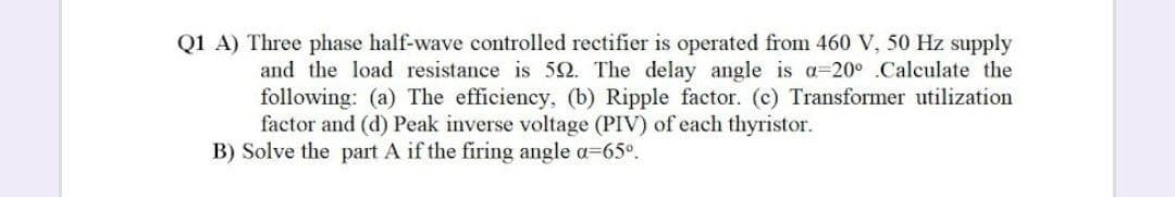 Q1 A) Three phase half-wave controlled rectifier is operated from 460 V, 50 Hz supply
and the load resistance is 52. The delay angle is a=20° .Calculate the
following: (a) The efficiency, (b) Ripple factor. (c) Transformer utilization
factor and (d) Peak inverse voltage (PIV) of each thyristor.
B) Solve the part A if the firing angle a-65°.
