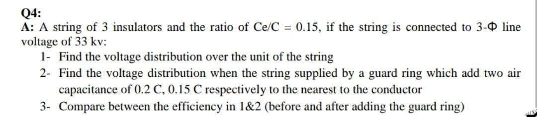 Q4:
A: A string of 3 insulators and the ratio of Ce/C = 0.15, if the string is connected to 3- line
voltage of 33 kv:
1- Find the voltage distribution over the unit of the string
2- Find the voltage distribution when the string supplied by a guard ring which add two air
capacitance of 0.2 C, 0.15 C respectively to the nearest to the conductor
3-
Compare between the efficiency in 1&2 (before and after adding the guard ring)