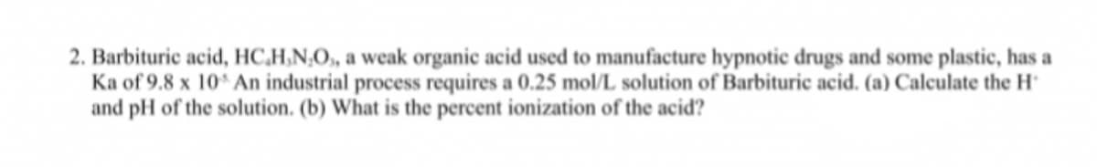 2. Barbituric acid, HC,H,N,O, a weak organic acid used to manufacture hypnotic drugs and some plastic, has a
Ka of 9.8 x 10 An industrial process requires a 0.25 mol/L solution of Barbituric acid. (a) Calculate the H°
and pH of the solution. (b) What is the percent ionization of the acid?
