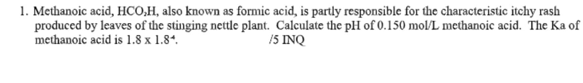 1. Methanoic acid, HCO,H, also known as formic acid, is partly responsible for the characteristic itchy rash
produced by leaves of the stinging nettle plant. Calculate the pH of 0.150 mol/L methanoic acid. The Ka of
methanoic acid is 1.8 x 1.84.
15 INQ

